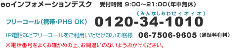 eo�C���t�H���[�V�����f�X�N�@��t����9:00�`21:00�i�N�����x�j
�t���[�R�[���i�g�сEPHS�EOK�j0120-34-1010
IP�d�b�Ȃǃt���[�R�[���������p���������Ȃ����q�l�@06-7506-9605�i�ʘb���L���j