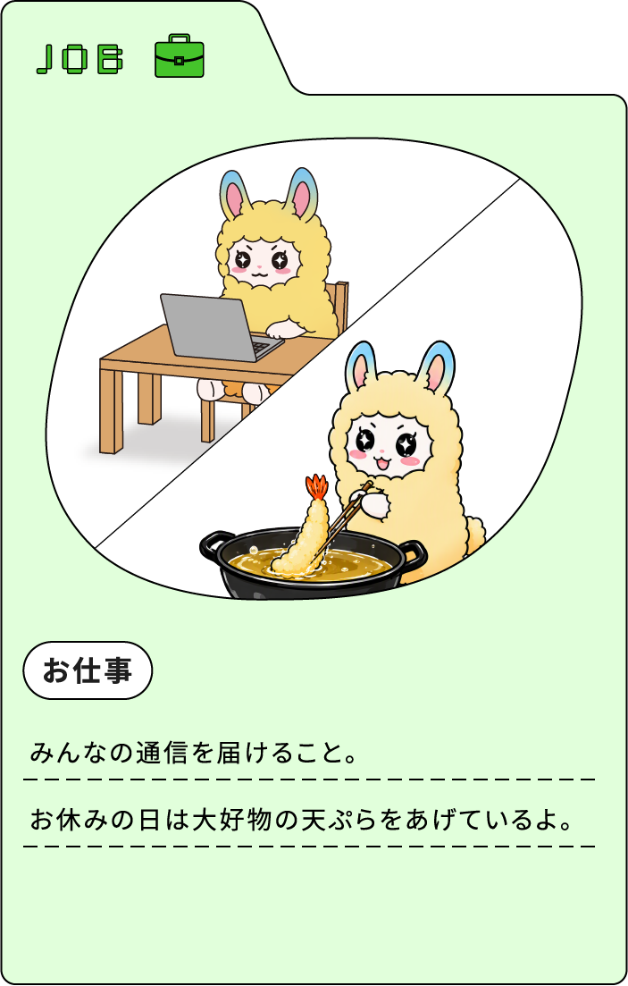 JOB お仕事 みんなの通信を届けること。お休みの日は大好物の天ぷらをあげているよ。