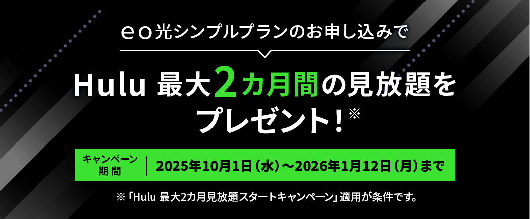 eo光シンプルプランのお申し込みでHulu最大2カ月間の見放題をプレゼント！ キャンペーン期間：2025年10月1日（水）～2026年1月12日（月）まで ※「Hulu 最大2カ月見放題スタートキャンペーン」適用が条件です。
