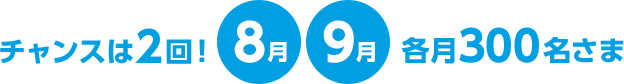 チャンスは2回！8月9月各月300名さま