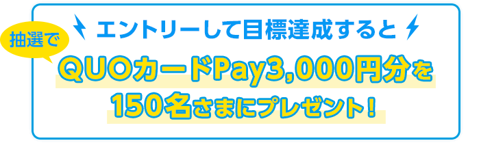 エントリーして目標達成すると抽選でQUOカードPay3,000円分を150名さまにプレゼント！