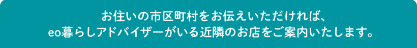 お住いの市区町村をお伝えいただければ、eo暮らしアドバイザーがいる近隣のお店をご案内いたします。