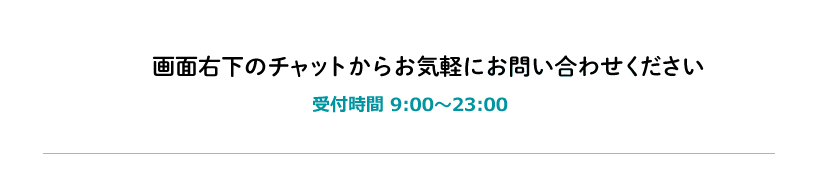画面右下のチャットからお気軽にお問い合わせください 受付時間9:00~23:00