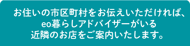 お住いの市区町村をお伝えいただければ、eo暮らしアドバイザーがいる近隣のお店をご案内いたします。