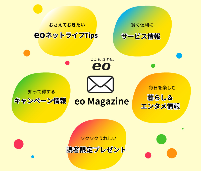 おさえておきたいeoネットライフTips／賢く便利にサービス情報／知って得するキャンペーン情報／毎日を楽しむ暮らし＆エンタメ情報／ワクワクうれしい読者限定プレゼント