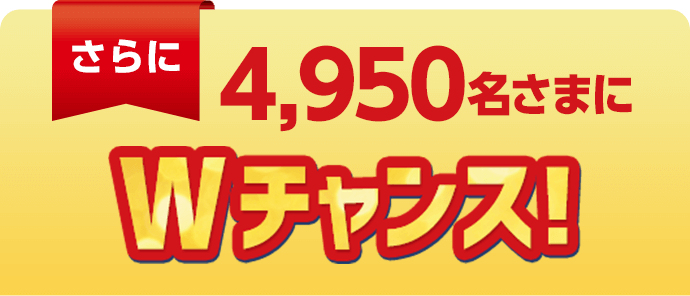 さらに4,950名さまにWチャンス！