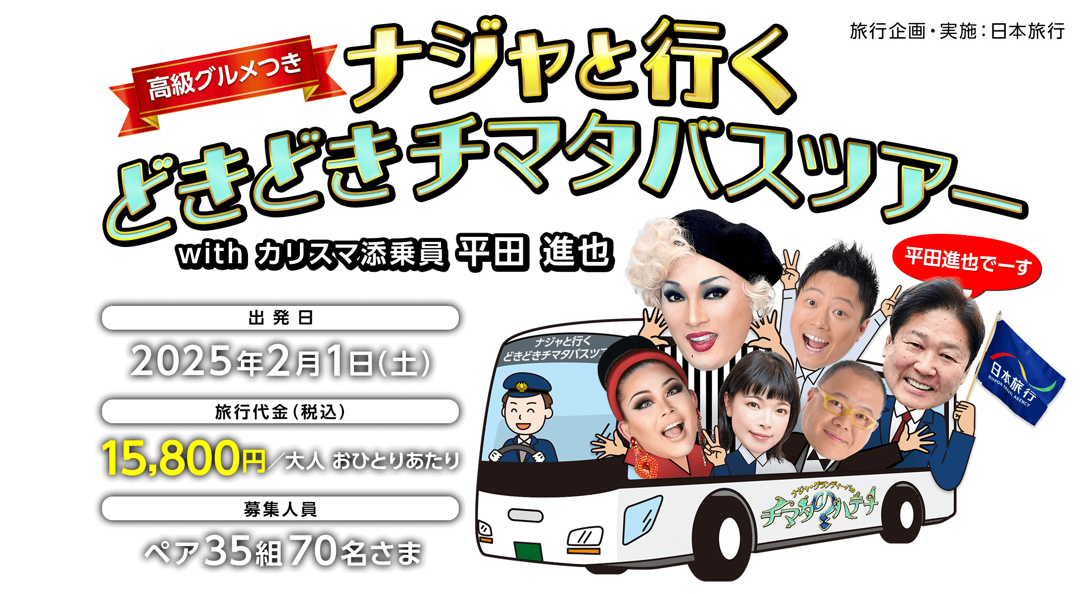 高級グルメつき ナジャと行くどきどきチマタバスツアー with カリスマ添乗員 平田 進也 出発日 2025年2月1日（土） 旅行代金（税込） 15,800円／大人 おひとりあたり 募集人員 ペア35組70名さま