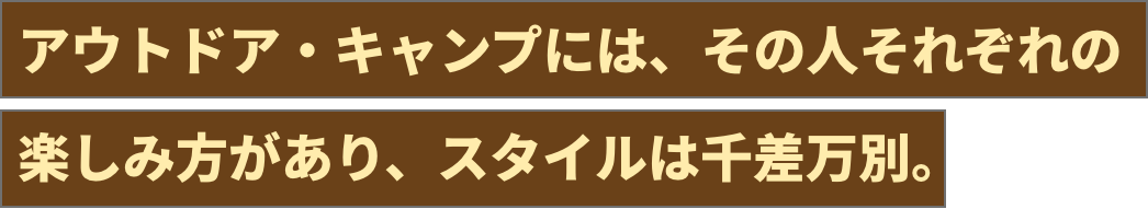 アウトドア・キャンプには、その人それぞれの 楽しみ方があり、スタイルは千差万別。