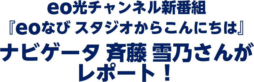 eo光チャンネル 新番組『eoなび スタジオからこんにちは』 ナビゲータ 斉藤 雪乃さんがレポート！