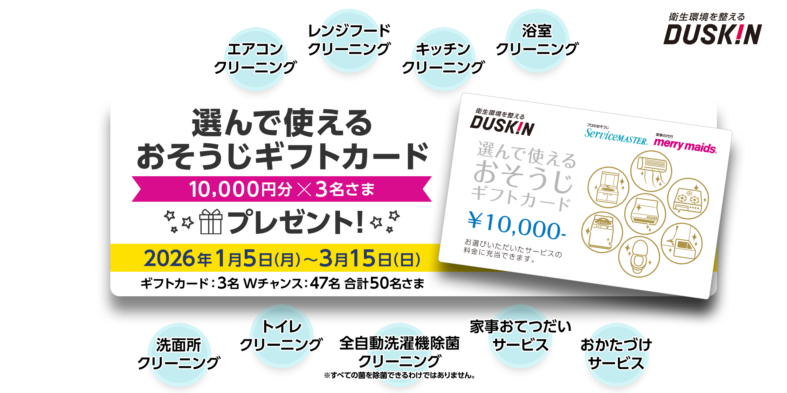 衛生環境を整える DUSKIN 選んで使えるおそうじギフトカード 10,000円分x3名さま 2026年1月5日（月）～3月15日（日） ギフトカード：3名 Wチャンス：47名 合計50名さま
