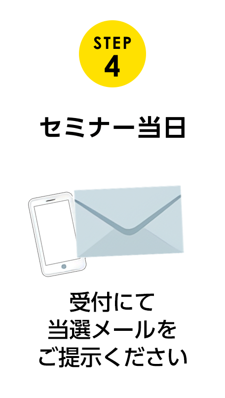STEP 4 受付にて当選メールをご提示ください