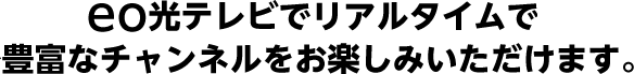 eo光テレビでリアルタイムで豊富なチャンネルをお楽しみいただけます。