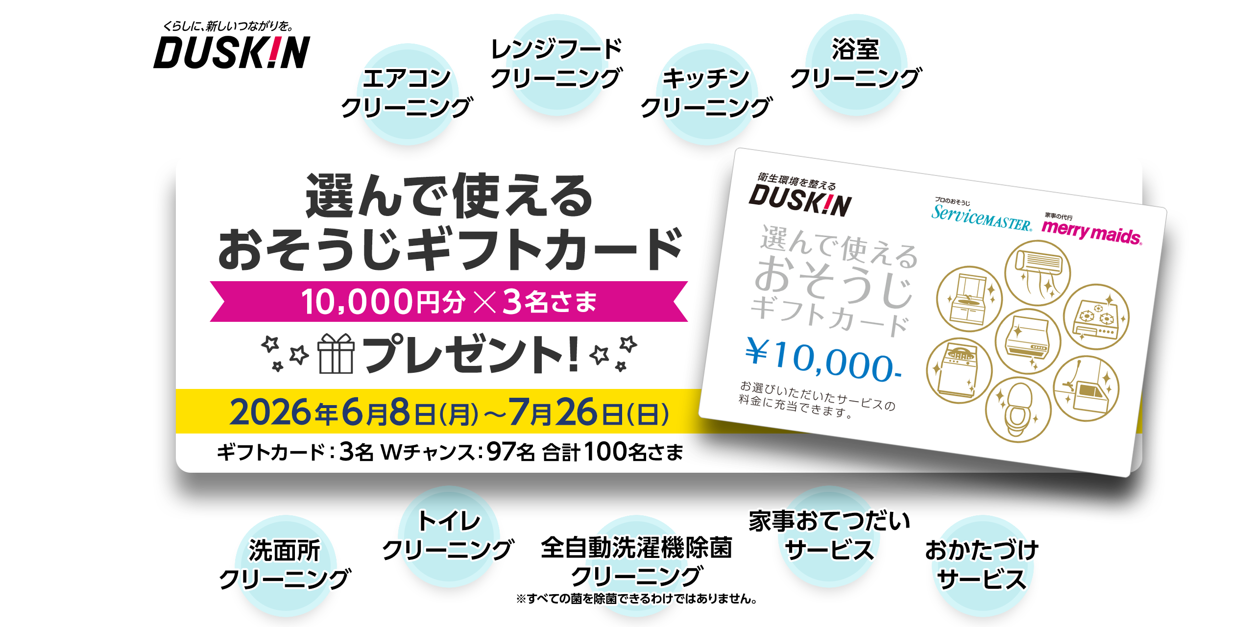 くらしに、新しいつながりを。 DUSKIN 選んで使えるおそうじギフトカード 10,000円分x3名さま 2026年6月8日（月）～7月26日（日） ギフトカード：3名 Wチャンス：97名 合計100名さま