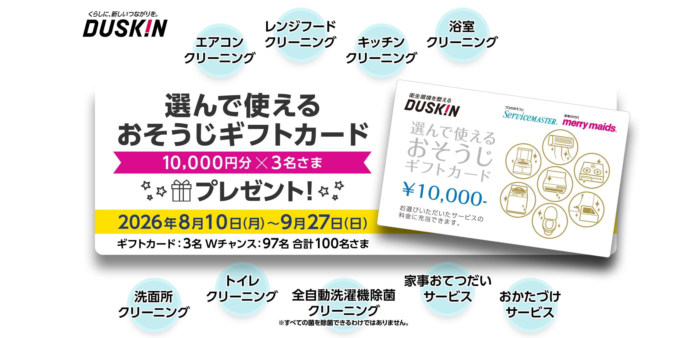 くらしに、新しいつながりを。 DUSKIN 選んで使えるおそうじギフトカード 10,000円分x3名さま 2026年8月10日（月）～9月27日（日） ギフトカード：3名 Wチャンス：97名 合計100名さま