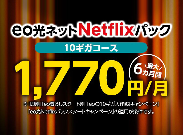 期間限定2024年 3月31日まで eo光ネット Netflixパック 10ギガコース 最大6カ月間1,770円/月 ※「即割」「eo暮らしスタート割」「eoの10ギガ大作戦キャンペーン」「eo光Netflixパックスタートキャンペーン」の適用が条件です。