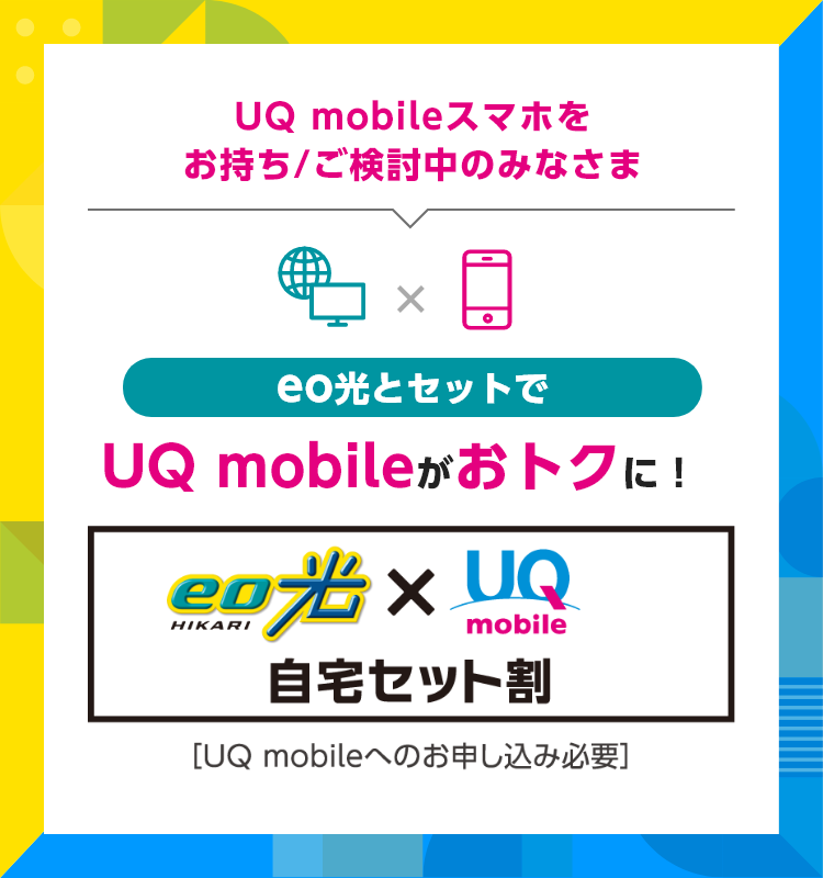 UQ mobileスマホをお持ち/ご検討中のみなさま eo光とセットでUQ mobileがおトクに！ eo光×UQ mobile自宅セット割[UQ mobileへのお申し込み必要]