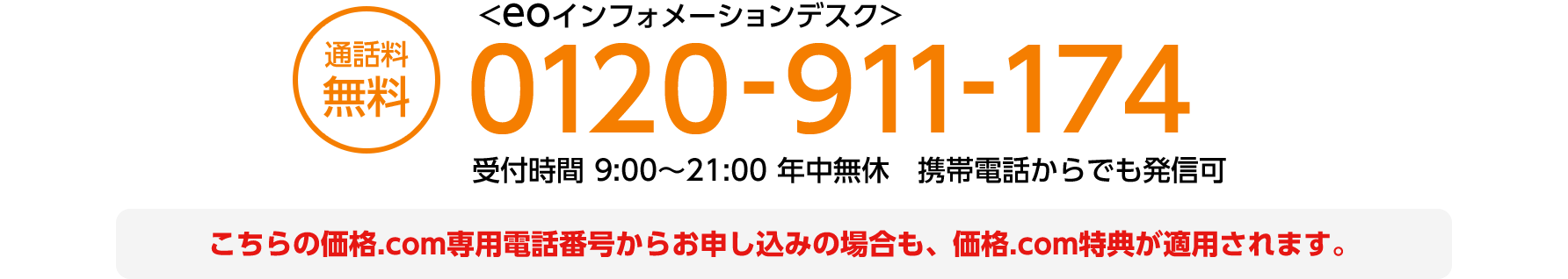（通話料無料）フリーダイヤル 0120-911-174 〈eoインフォメーションデスク〉受付時間 9:00～21:00 年中無休 携帯電話着信可 こちらの価格.com専用電話番号からお申し込みの場合も、価格.com特典が適用されます。