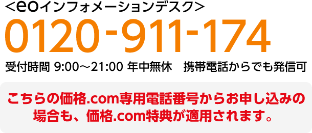 （通話料無料）フリーダイヤル 0120-911-174 〈eoインフォメーションデスク〉受付時間 9:00～21:00 年中無休 携帯電話着信可 こちらの価格.com専用電話番号からお申し込みの場合も、価格.com特典が適用されます。