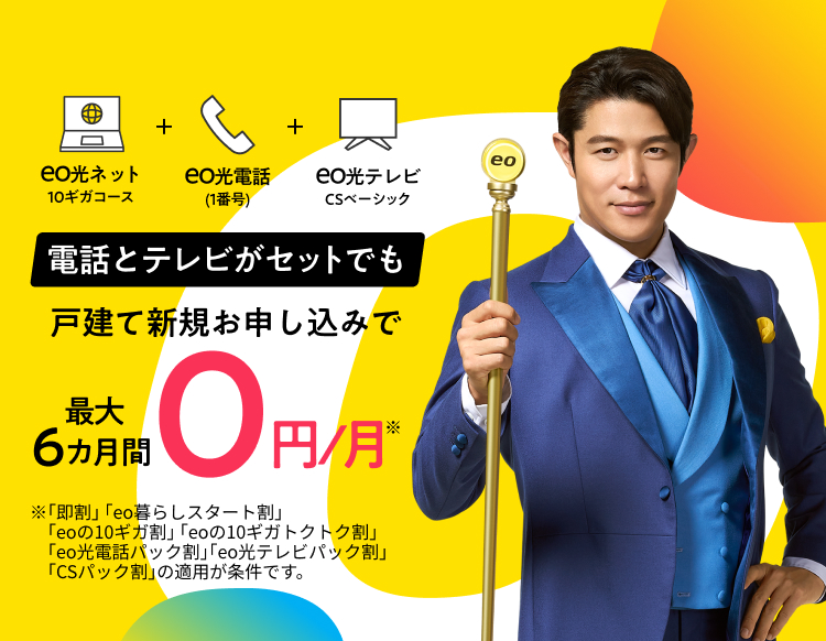 戸建て新規お申し込みで eo光ネット10ギガコース+eo光電話（1番号）+eo光テレビCSベーシック-電話とテレビがセットでも！最大6カ月間0円/月-※「即割」「eo暮らしスタート割」「eoの10ギガ割」「eoの10ギガトクトク割」「eo光電話パック割」「eo光テレビパック割」「CSパック割」の適用が条件です。