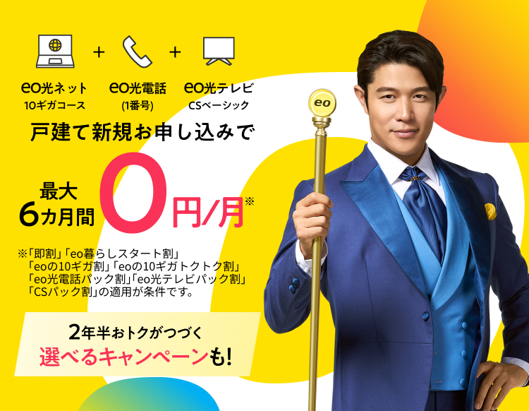 eo光ネット10ギガコース+eo光電話（1番号）+eo光テレビCSベーシック 戸建て新規お申し込みで0円/月※ ※「即割」「eo暮らしスタート割」「eoの10ギガ割」「eoの10ギガトクトク割」「eo光電話パック割」「eo光テレビパック割」「CSパック割」の適用が条件です。 2年半おトクがつづく選べるキャンペーンも！