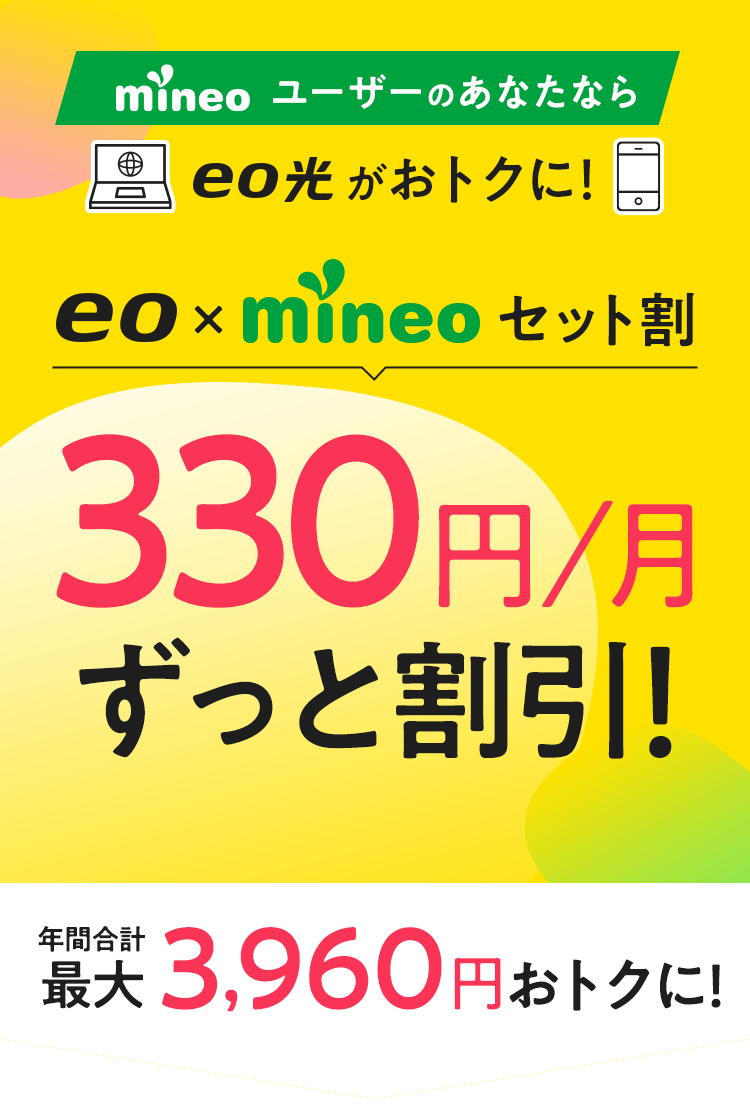 mineoユーザーのあなたならeo光がおトクに！ eo×mineoセット割 330円/月 ずっと割引！ 年間合計最大3,960円おトクに!