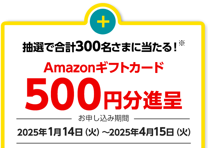 抽選で合計300名さまに当たる！※ Amazonギフトカード500円分進呈 お申し込み期間：2025年1月14日（火）～2025年4月15日（火）