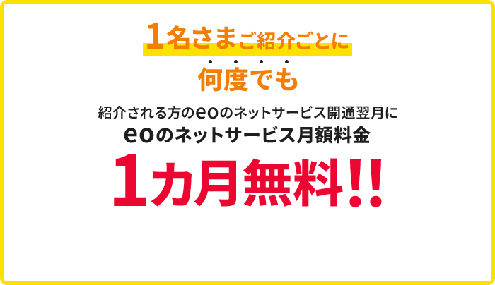1名さまご紹介ごとに何度でも紹介を受けた方のeoのネットサービス開通翌月にeoのネットサービス月額料金1カ月無料!!