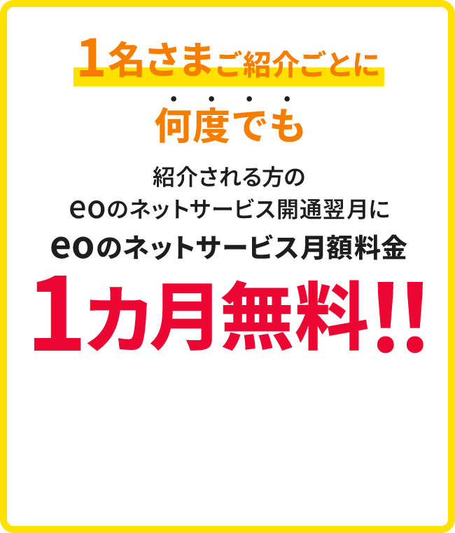 1名さまご紹介ごとに何度でも紹介を受けた方のeoのネットサービス開通翌月にeoのネットサービス月額料金1カ月無料!!