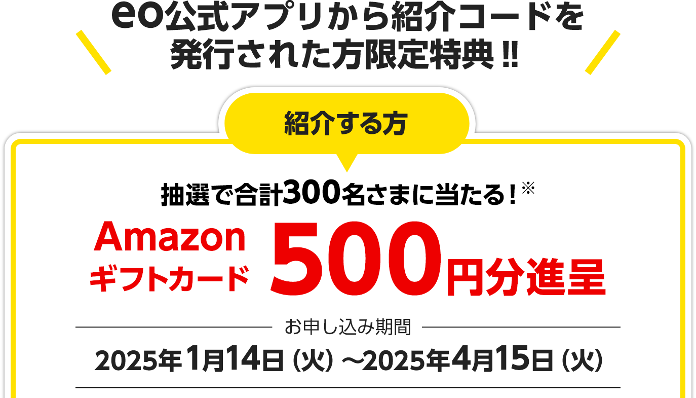 eo公式アプリから紹介コードを発行された方限定特典‼ 紹介する方 抽選で合計300名さまに当たる！※
Amazonギフトカード500円分進呈 お申し込み期間：2025年1月14日（火）～2025年4月15日（火）