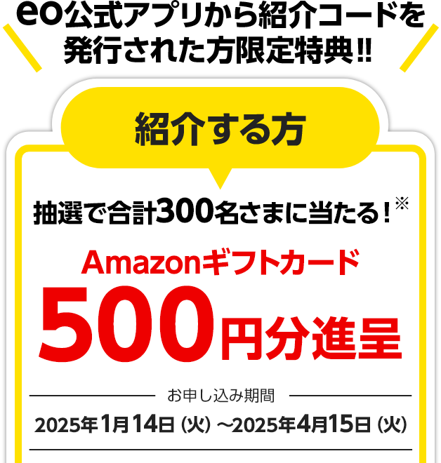 eo公式アプリから紹介コードを発行された方限定特典‼ 紹介する方 抽選で合計300名さまに当たる！※
Amazonギフトカード500円分進呈 お申し込み期間：2025年1月14日（火）～2025年4月15日（火）