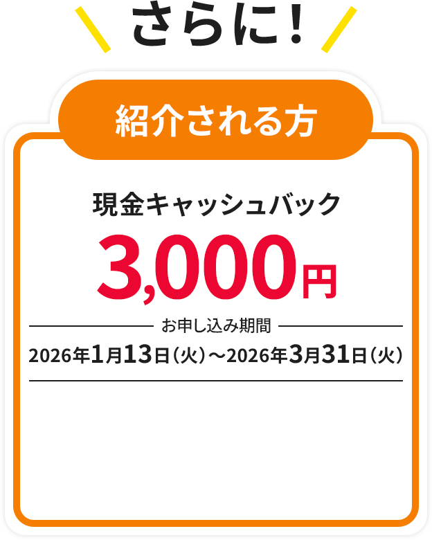 さらに! 紹介される方 現金キャッシュバック3,000円　お申し込み期間：2026年1月13日（火）～2026年3月31日（火）