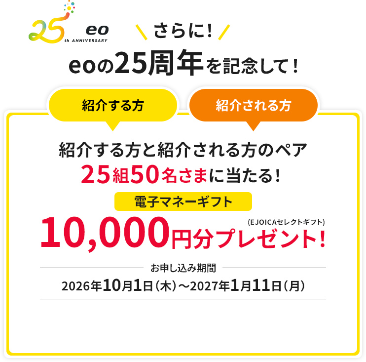 さらに!eoの25周年を記念して！紹介する方と紹介される方のペア25組50名さまに当たる！電子マネーギフト10,000円分プレゼント！　お申し込み期間：2026年10月1日（木）～2027年1月11日（月）