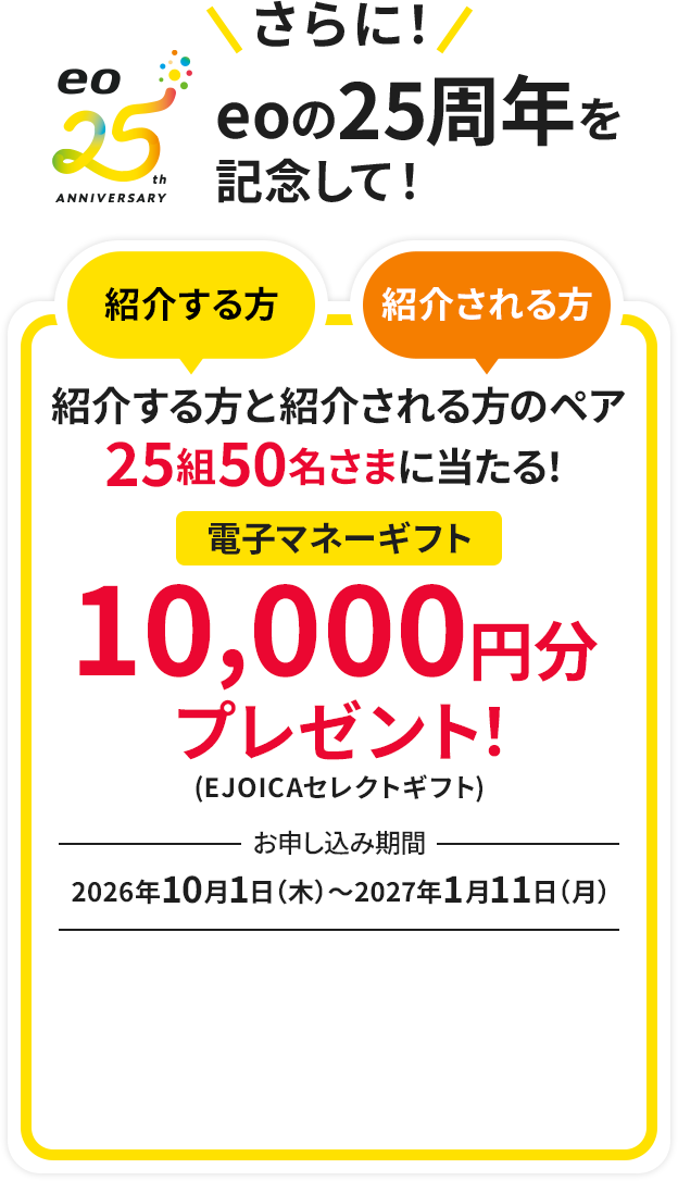 さらに!eoの25周年を記念して！紹介する方と紹介される方のペア25組50名さまに当たる！電子マネーギフト10,000円分プレゼント！　お申し込み期間：2026年10月1日（木）～2027年1月11日（月）