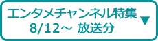 エンタメチャンネル特集（8/12～ 放送分）