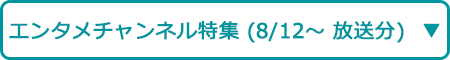 エンタメチャンネル特集（8/12～ 放送分）